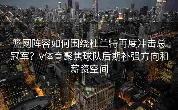 篮网阵容如何围绕杜兰特再度冲击总冠军？v体育聚焦球队后期补强方向和薪资空间