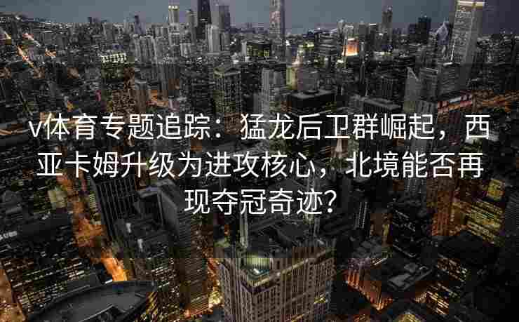 v体育专题追踪：猛龙后卫群崛起，西亚卡姆升级为进攻核心，北境能否再现夺冠奇迹？
