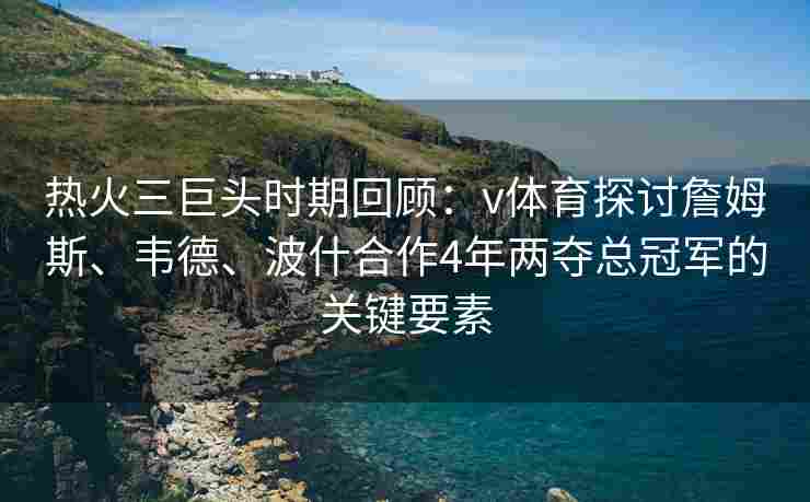 热火三巨头时期回顾:v体育探讨詹姆斯、韦德、波什合作4年两夺总冠军的关键要素