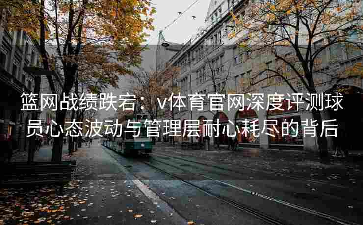篮网战绩跌宕：v体育官网深度评测球员心态波动与管理层耐心耗尽的背后