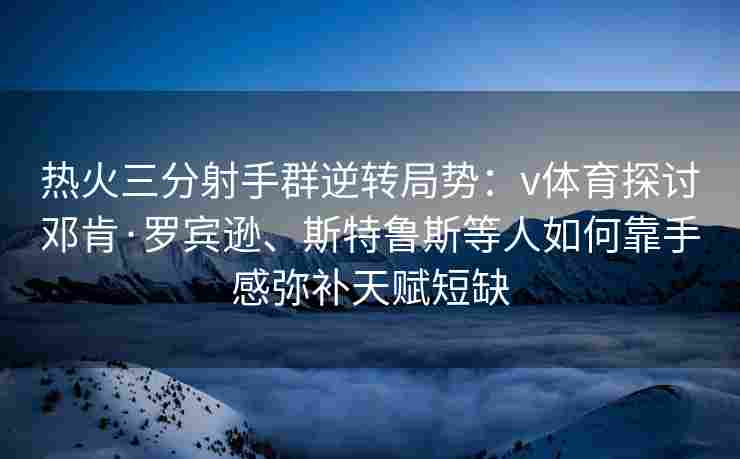热火三分射手群逆转局势:v体育探讨邓肯·罗宾逊、斯特鲁斯等人如何靠手感弥补天赋短缺