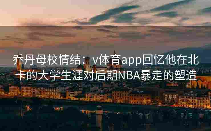 乔丹母校情结:v体育app回忆他在北卡的大学生涯对后期NBA暴走的塑造