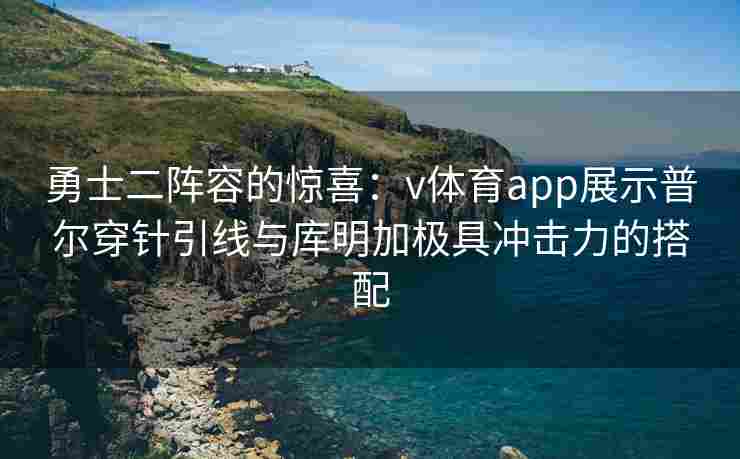 勇士二阵容的惊喜：v体育app展示普尔穿针引线与库明加极具冲击力的搭配