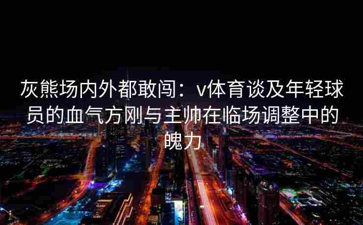 灰熊场内外都敢闯：v体育谈及年轻球员的血气方刚与主帅在临场调整中的魄力