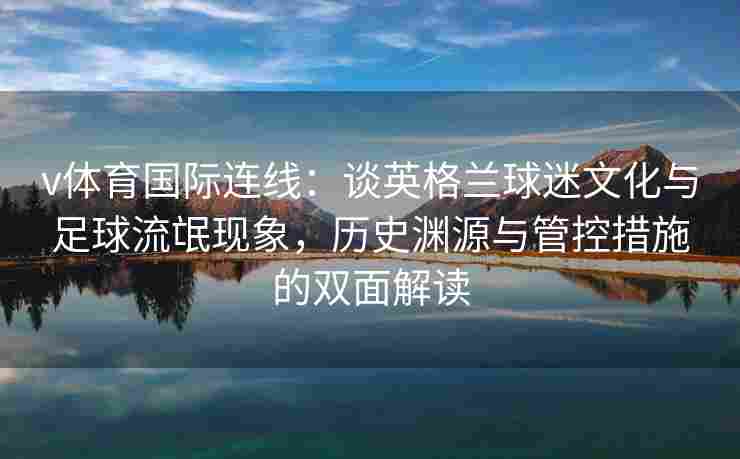 v体育国际连线：谈英格兰球迷文化与足球流氓现象，历史渊源与管控措施的双面解读