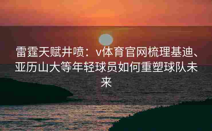 雷霆天赋井喷：v体育官网梳理基迪、亚历山大等年轻球员如何重塑球队未来