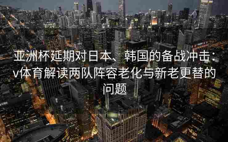 亚洲杯延期对日本、韩国的备战冲击：v体育解读两队阵容老化与新老更替的问题