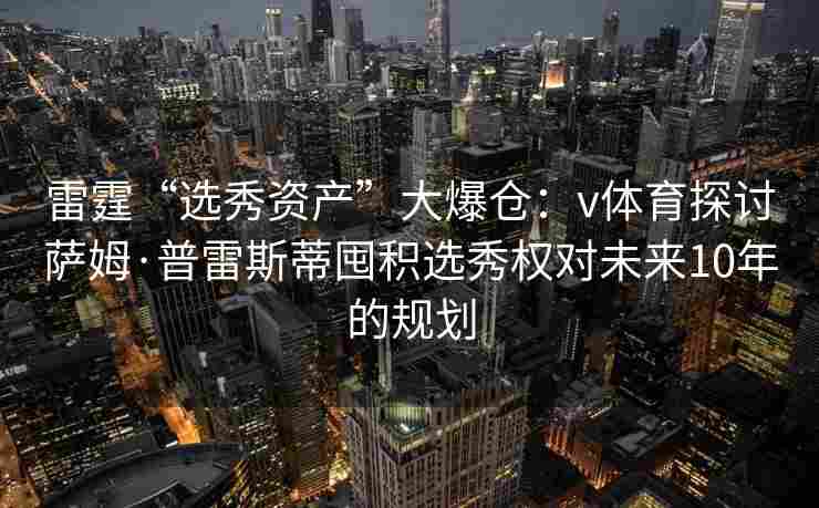雷霆“选秀资产”大爆仓：v体育探讨萨姆·普雷斯蒂囤积选秀权对未来10年的规划