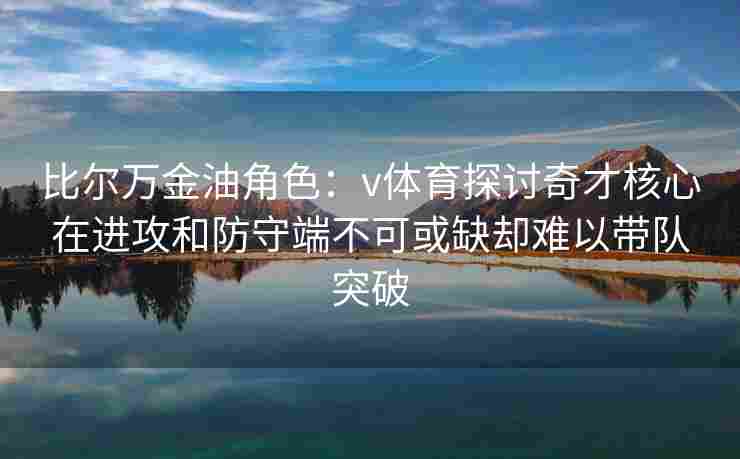 比尔万金油角色：v体育探讨奇才核心在进攻和防守端不可或缺却难以带队突破
