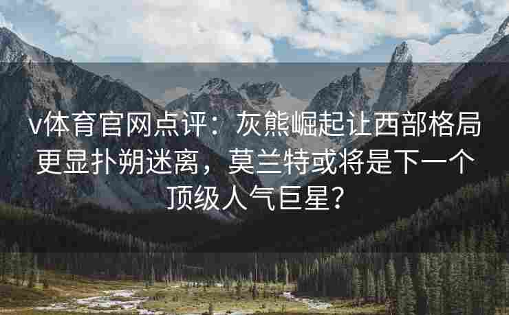 v体育官网点评：灰熊崛起让西部格局更显扑朔迷离，莫兰特或将是下一个顶级人气巨星？