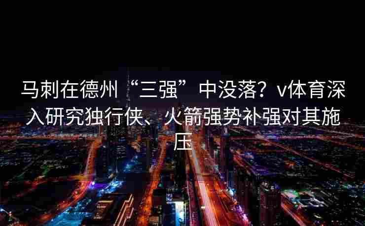 马刺在德州“三强”中没落？v体育深入研究独行侠、火箭强势补强对其施压