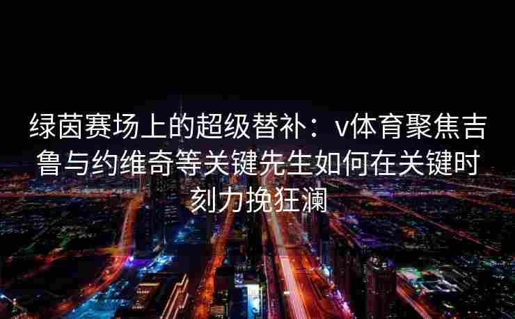 绿茵赛场上的超级替补：v体育聚焦吉鲁与约维奇等关键先生如何在关键时刻力挽狂澜