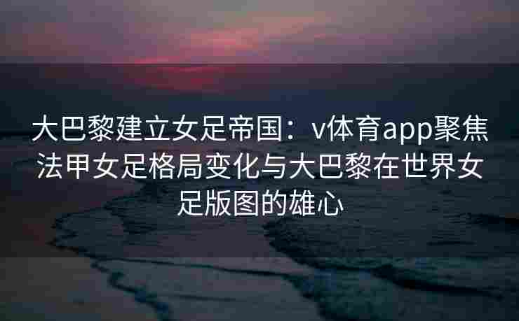 大巴黎建立女足帝国：v体育app聚焦法甲女足格局变化与大巴黎在世界女足版图的雄心