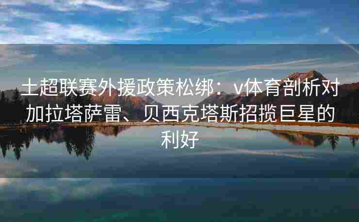 土超联赛外援政策松绑：v体育剖析对加拉塔萨雷、贝西克塔斯招揽巨星的利好