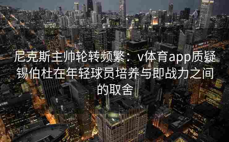 尼克斯主帅轮转频繁：v体育app质疑锡伯杜在年轻球员培养与即战力之间的取舍