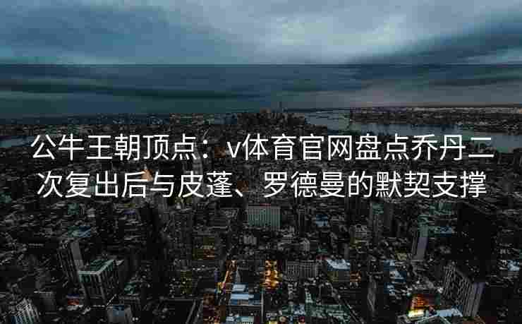 公牛王朝顶点：v体育官网盘点乔丹二次复出后与皮蓬、罗德曼的默契支撑