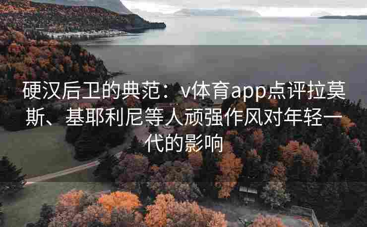 硬汉后卫的典范：v体育app点评拉莫斯、基耶利尼等人顽强作风对年轻一代的影响