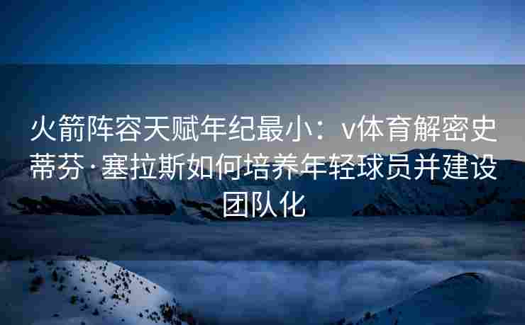 火箭阵容天赋年纪最小：v体育解密史蒂芬·塞拉斯如何培养年轻球员并建设团队化