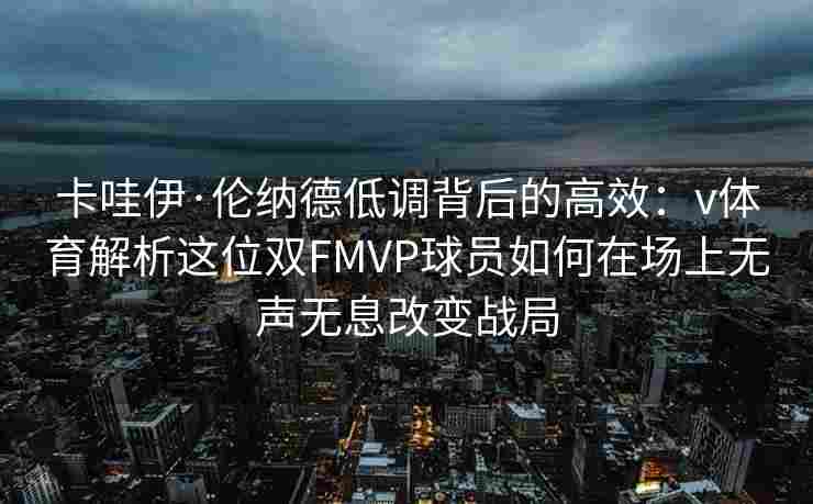 卡哇伊·伦纳德低调背后的高效：v体育解析这位双FMVP球员如何在场上无声无息改变战局