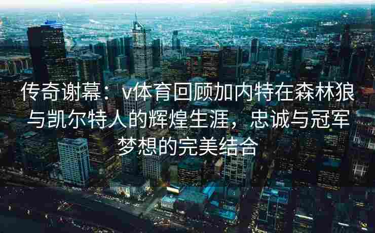 传奇谢幕：v体育回顾加内特在森林狼与凯尔特人的辉煌生涯，忠诚与冠军梦想的完美结合