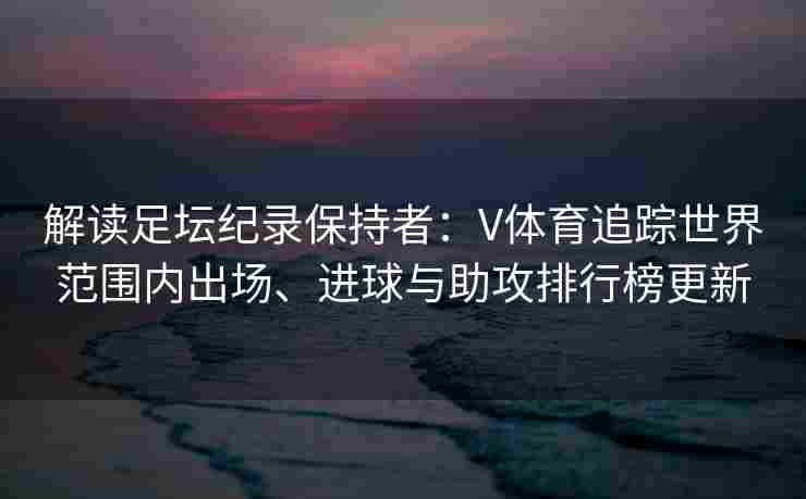 解读足坛纪录保持者：V体育追踪世界范围内出场、进球与助攻排行榜更新