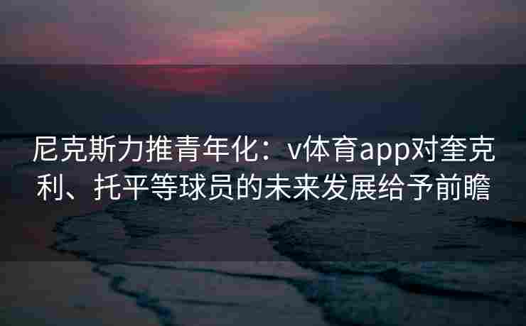 尼克斯力推青年化：v体育app对奎克利、托平等球员的未来发展给予前瞻