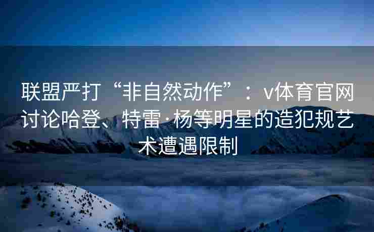 联盟严打“非自然动作”：v体育官网讨论哈登、特雷·杨等明星的造犯规艺术遭遇限制