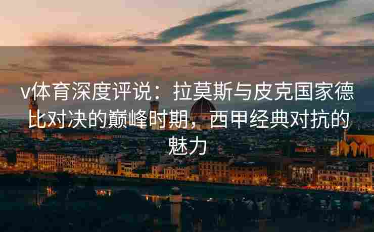 v体育深度评说：拉莫斯与皮克国家德比对决的巅峰时期，西甲经典对抗的魅力