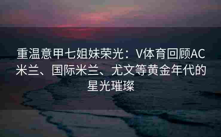 重温意甲七姐妹荣光：V体育回顾AC米兰、国际米兰、尤文等黄金年代的星光璀璨