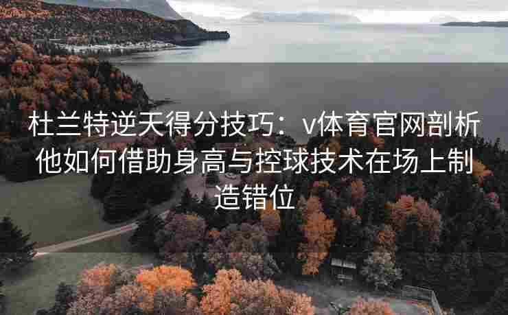 杜兰特逆天得分技巧：v体育官网剖析他如何借助身高与控球技术在场上制造错位