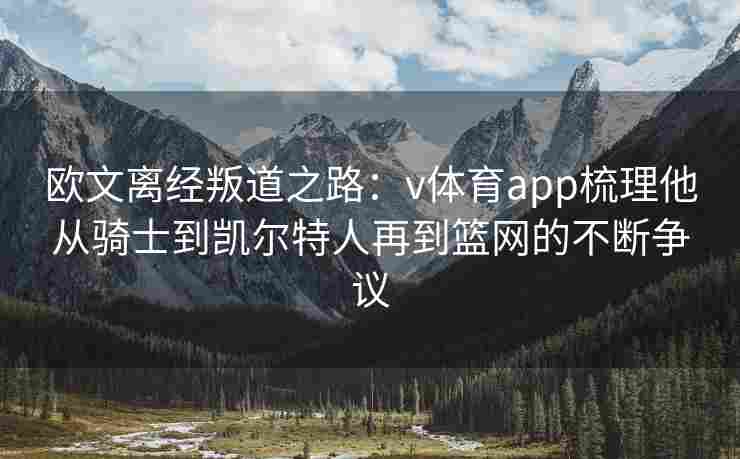 欧文离经叛道之路：v体育app梳理他从骑士到凯尔特人再到篮网的不断争议
