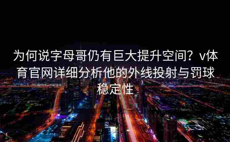 为何说字母哥仍有巨大提升空间？v体育官网详细分析他的外线投射与罚球稳定性