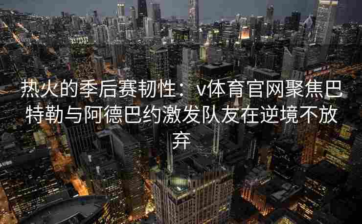 热火的季后赛韧性：v体育官网聚焦巴特勒与阿德巴约激发队友在逆境不放弃