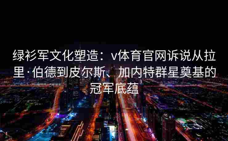 绿衫军文化塑造：v体育官网诉说从拉里·伯德到皮尔斯、加内特群星奠基的冠军底蕴