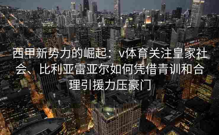 西甲新势力的崛起：v体育关注皇家社会、比利亚雷亚尔如何凭借青训和合理引援力压豪门