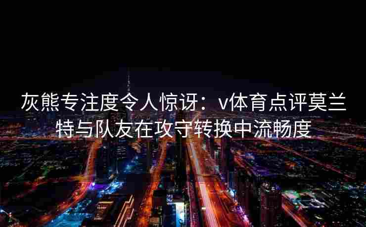 灰熊专注度令人惊讶：v体育点评莫兰特与队友在攻守转换中流畅度