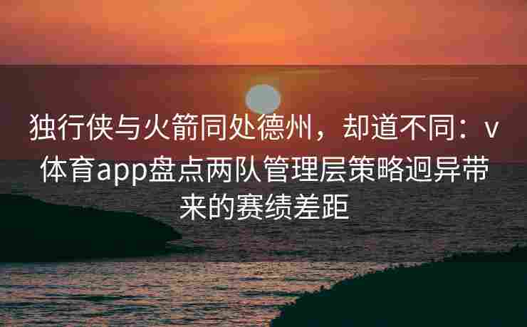 独行侠与火箭同处德州，却道不同：v体育app盘点两队管理层策略迥异带来的赛绩差距