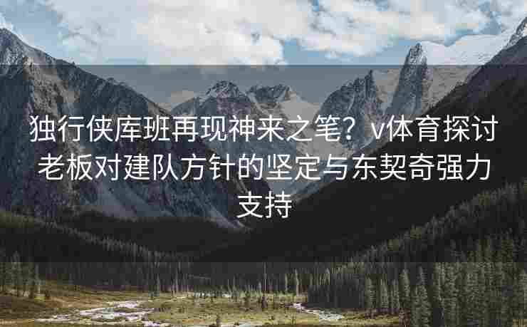 独行侠库班再现神来之笔？v体育探讨老板对建队方针的坚定与东契奇强力支持