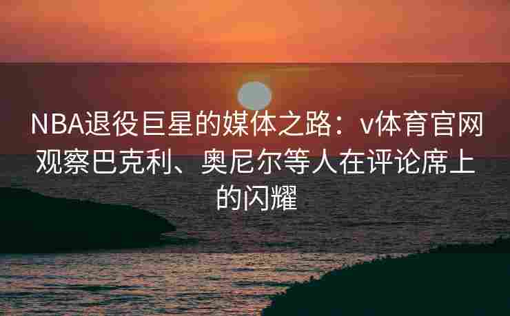 NBA退役巨星的媒体之路：v体育官网观察巴克利、奥尼尔等人在评论席上的闪耀