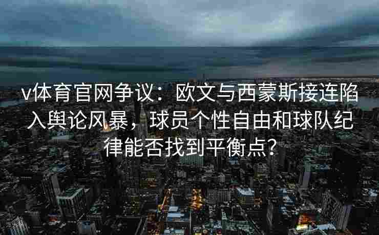 v体育官网争议：欧文与西蒙斯接连陷入舆论风暴，球员个性自由和球队纪律能否找到平衡点？