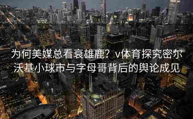 为何美媒总看衰雄鹿？v体育探究密尔沃基小球市与字母哥背后的舆论成见