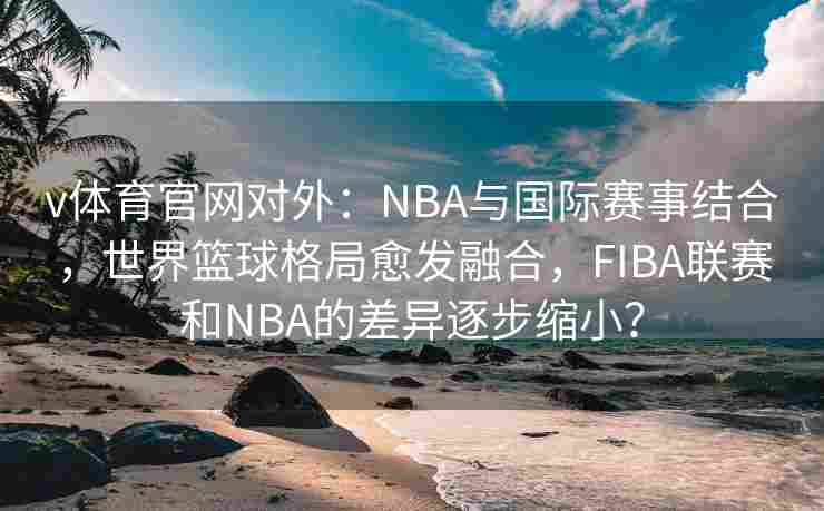 v体育官网对外：NBA与国际赛事结合，世界篮球格局愈发融合，FIBA联赛和NBA的差异逐步缩小？