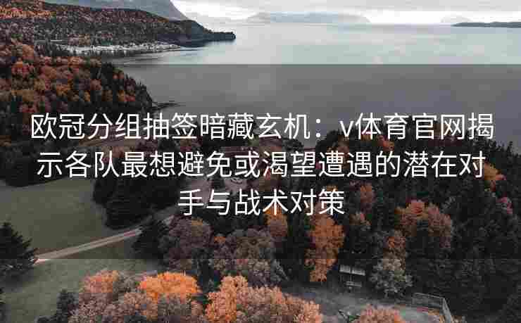 欧冠分组抽签暗藏玄机：v体育官网揭示各队最想避免或渴望遭遇的潜在对手与战术对策