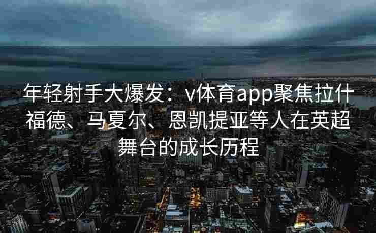 年轻射手大爆发：v体育app聚焦拉什福德、马夏尔、恩凯提亚等人在英超舞台的成长历程