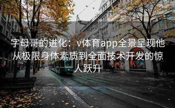 字母哥的进化：v体育app全景呈现他从极限身体素质到全面技术开发的惊人跃升