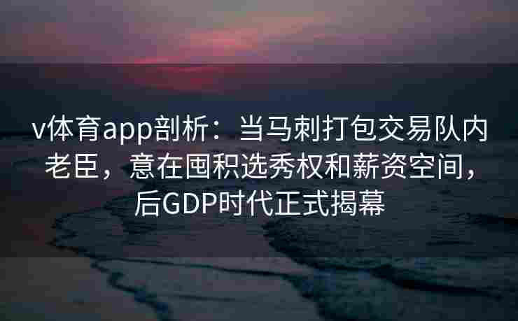 v体育app剖析：当马刺打包交易队内老臣，意在囤积选秀权和薪资空间，后GDP时代正式揭幕