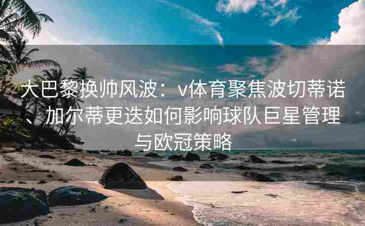 大巴黎换帅风波：v体育聚焦波切蒂诺、加尔蒂更迭如何影响球队巨星管理与欧冠策略